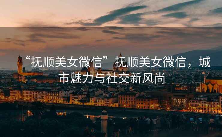 “撫順美女微信”撫順美女微信，城市魅力與社交新風(fēng)尚