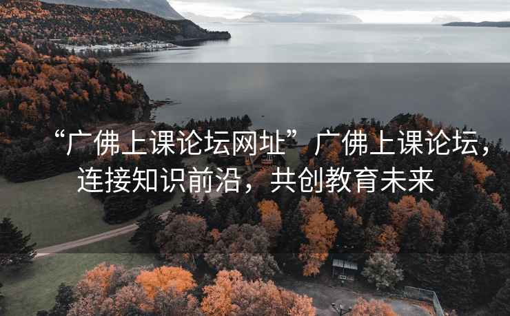 “廣佛上課論壇網(wǎng)址”廣佛上課論壇，連接知識前沿，共創(chuàng  )教育未來(lái)