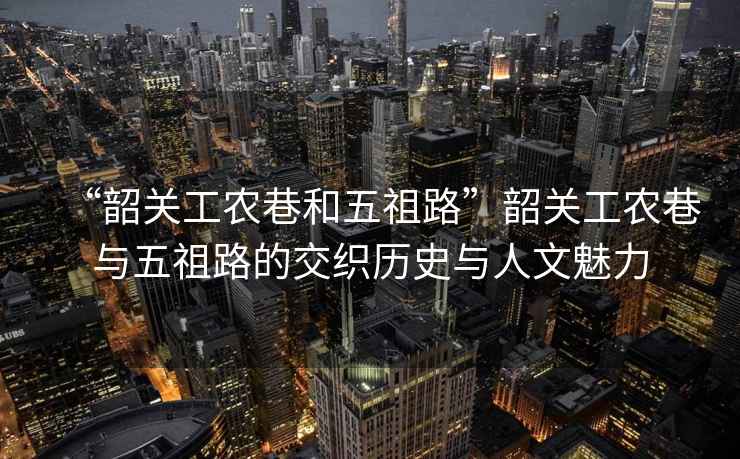 “韶關(guān)工農巷和五祖路”韶關(guān)工農巷與五祖路的交織歷史與人文魅力