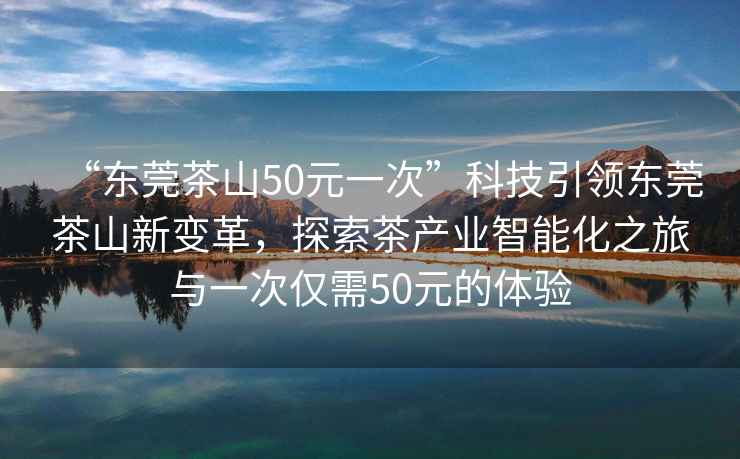 “東莞茶山50元一次”科技引領(lǐng)東莞茶山新變革，探索茶產(chǎn)業(yè)智能化之旅與一次僅需50元的體驗