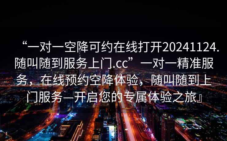 “一對一空降可約在線(xiàn)打開(kāi)20241124.隨叫隨到服務(wù)上門(mén).cc”一對一精準服務(wù)，在線(xiàn)預約空降體驗，隨叫隨到上門(mén)服務(wù)—開(kāi)啟您的專(zhuān)屬體驗之旅』