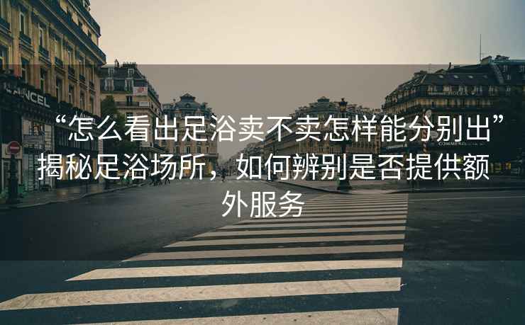 “怎么看出足浴賣(mài)不賣(mài)怎樣能分別出”揭秘足浴場(chǎng)所，如何辨別是否提供額外服務(wù)