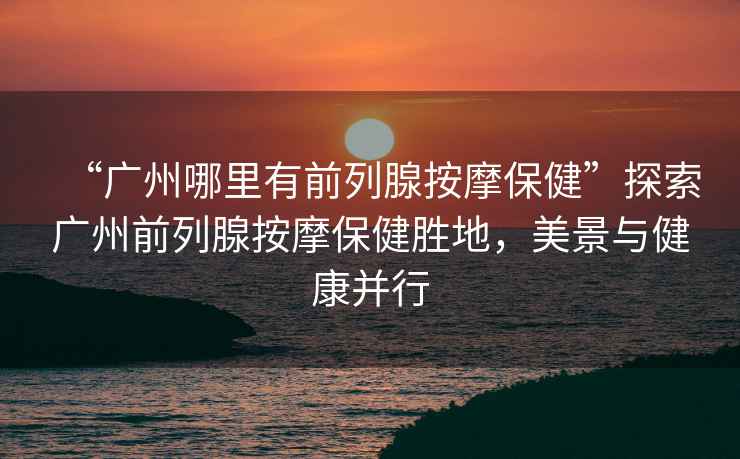 “廣州哪里有前列腺按摩保健”探索廣州前列腺按摩保健勝地，美景與健康并行