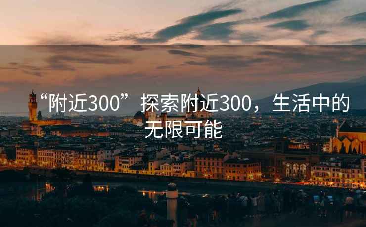 “附近300”探索附近300，生活中的無(wú)限可能