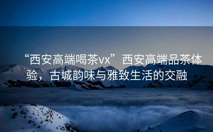 “西安高端喝茶vx”西安高端品茶體驗，古城韻味與雅致生活的交融