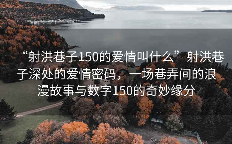 “射洪巷子150的愛(ài)情叫什么”射洪巷子深處的愛(ài)情密碼，一場(chǎng)巷弄間的浪漫故事與數字150的奇妙緣分