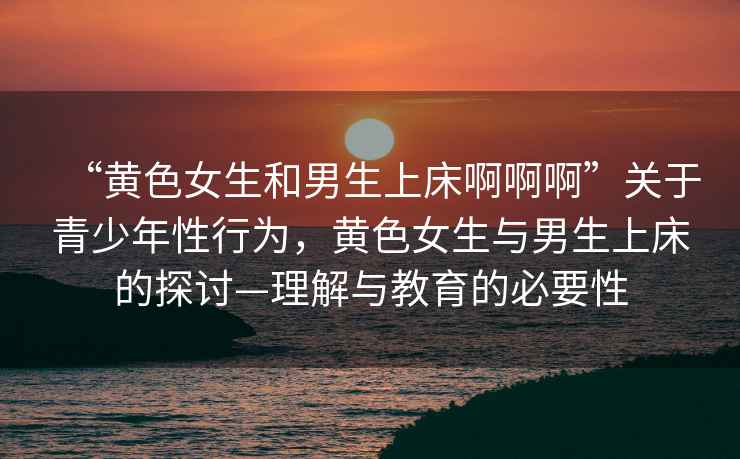 “黃色女生和男生上床啊啊啊”關(guān)于青少年性行為，黃色女生與男生上床的探討—理解與教育的必要性