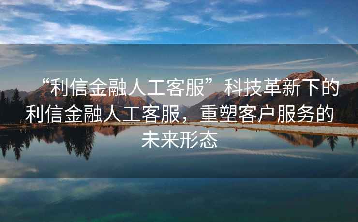 “利信金融人工客服”科技革新下的利信金融人工客服，重塑客戶(hù)服務(wù)的未來(lái)形態(tài)