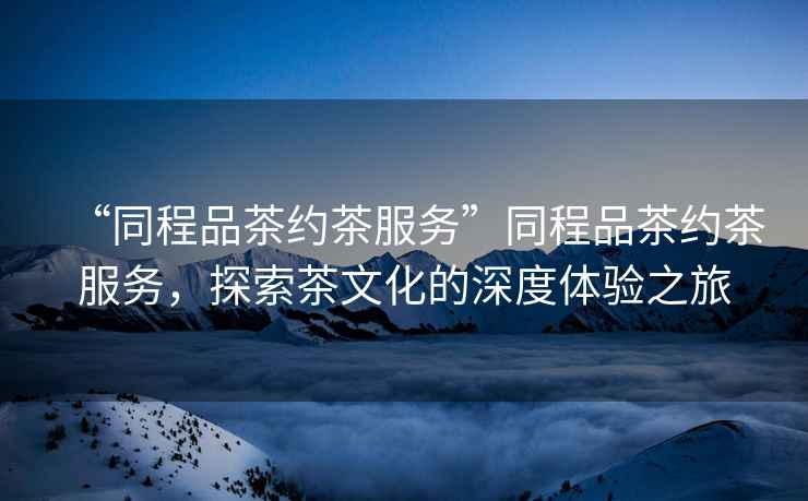 “同程品茶約茶服務(wù)”同程品茶約茶服務(wù)，探索茶文化的深度體驗之旅