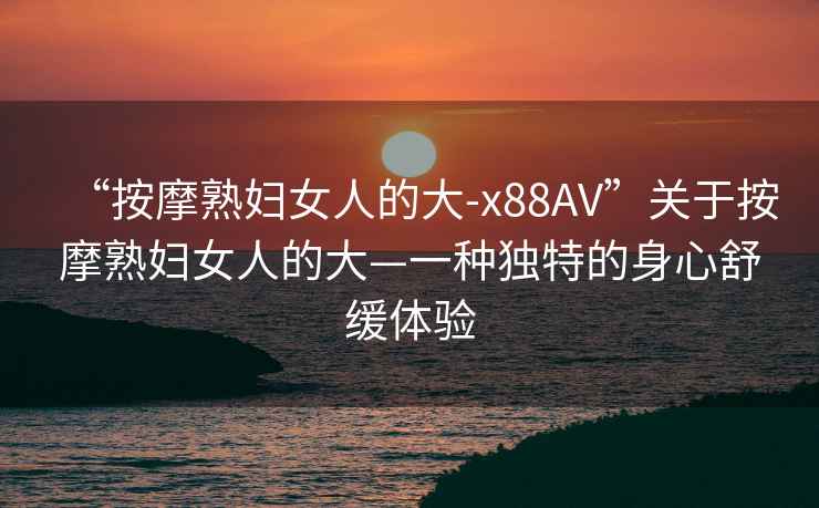 “按摩熟婦女人的大-x88AV”關(guān)于按摩熟婦女人的大—一種獨特的身心舒緩體驗