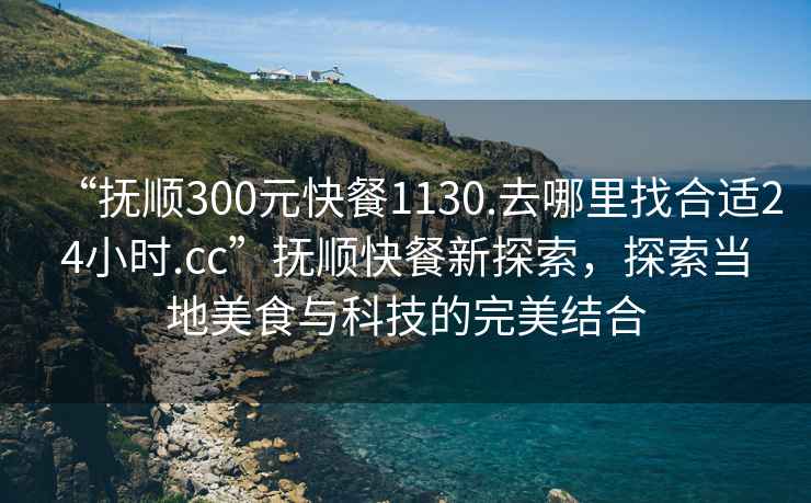 “撫順300元快餐1130.去哪里找合適24小時(shí).cc”撫順快餐新探索，探索當地美食與科技的完美結合