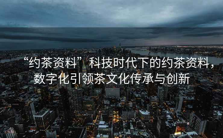 “約茶資料”科技時(shí)代下的約茶資料，數字化引領(lǐng)茶文化傳承與創(chuàng  )新