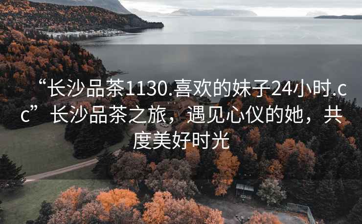“長(cháng)沙品茶1130.喜歡的妹子24小時(shí).cc”長(cháng)沙品茶之旅，遇見(jiàn)心儀的她，共度美好時(shí)光