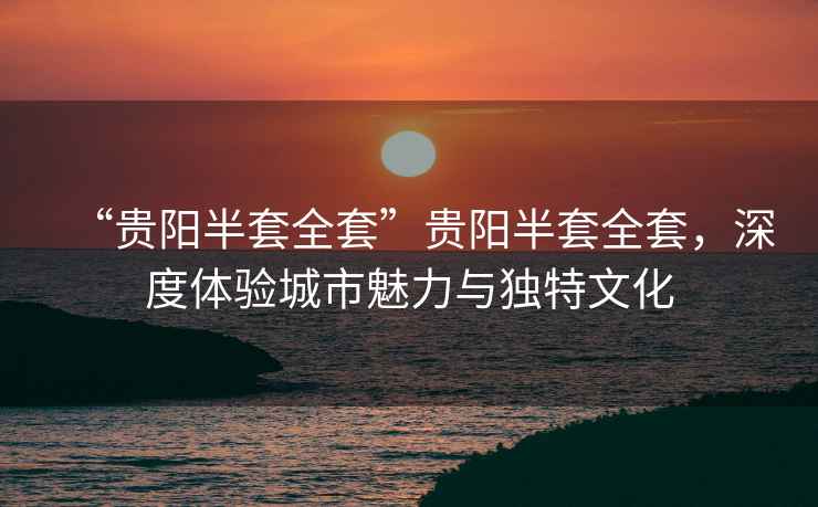 “貴陽(yáng)半套全套”貴陽(yáng)半套全套，深度體驗城市魅力與獨特文化