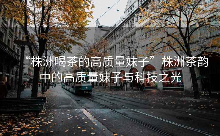 “株洲喝茶的高質(zhì)量妹子”株洲茶韻中的高質(zhì)量妹子與科技之光