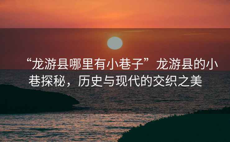 “龍游縣哪里有小巷子”龍游縣的小巷探秘，歷史與現代的交織之美