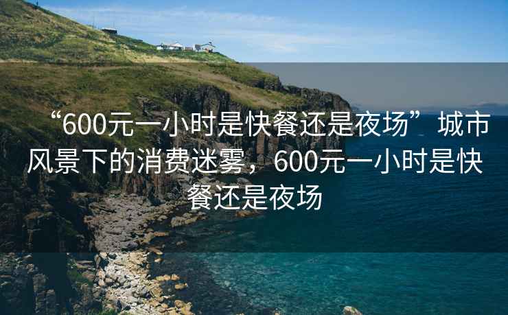 “600元一小時(shí)是快餐還是夜場(chǎng)”城市風(fēng)景下的消費迷霧，600元一小時(shí)是快餐還是夜場(chǎng)