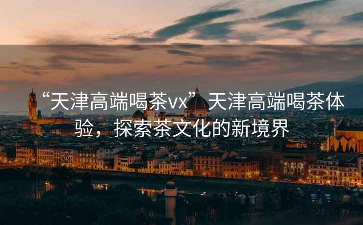 “天津高端喝茶vx”天津高端喝茶體驗，探索茶文化的新境界