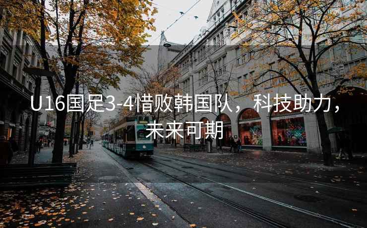 U16國足3-4惜敗韓國隊，科技助力，未來(lái)可期