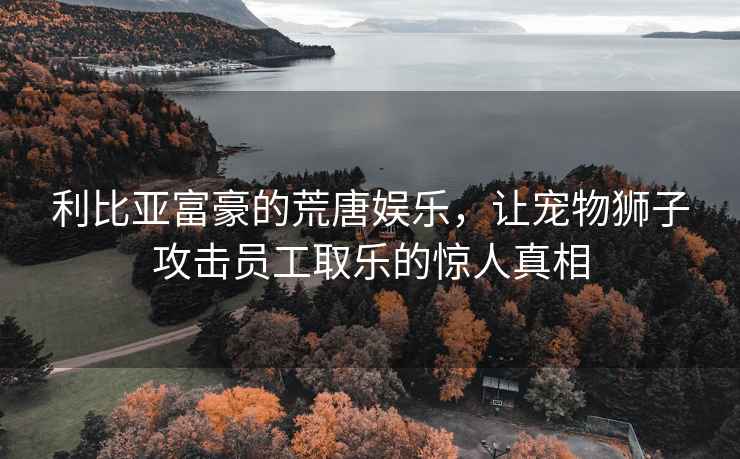 利比亞富豪的荒唐娛樂(lè )，讓寵物獅子攻擊員工取樂(lè )的驚人真相