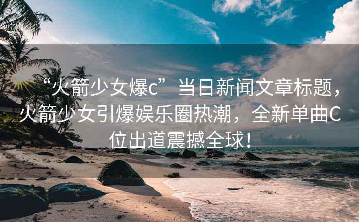 “火箭少女爆c”當日新聞文章標題，火箭少女引爆娛樂(lè )圈熱潮，全新單曲C位出道震撼全球！