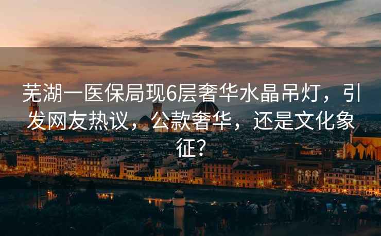 蕪湖一醫保局現6層奢華水晶吊燈，引發(fā)網(wǎng)友熱議，公款奢華，還是文化象征？
