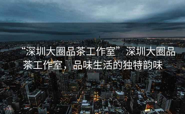“深圳大圈品茶工作室”深圳大圈品茶工作室，品味生活的獨特韻味