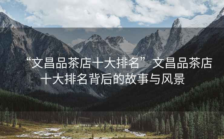 “文昌品茶店十大排名”文昌品茶店十大排名背后的故事與風(fēng)景