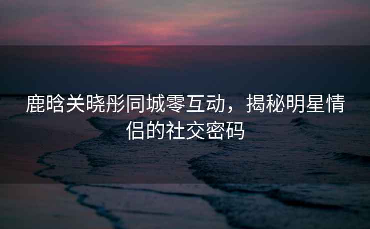 鹿晗關(guān)曉彤同城零互動(dòng)，揭秘明星情侶的社交密碼