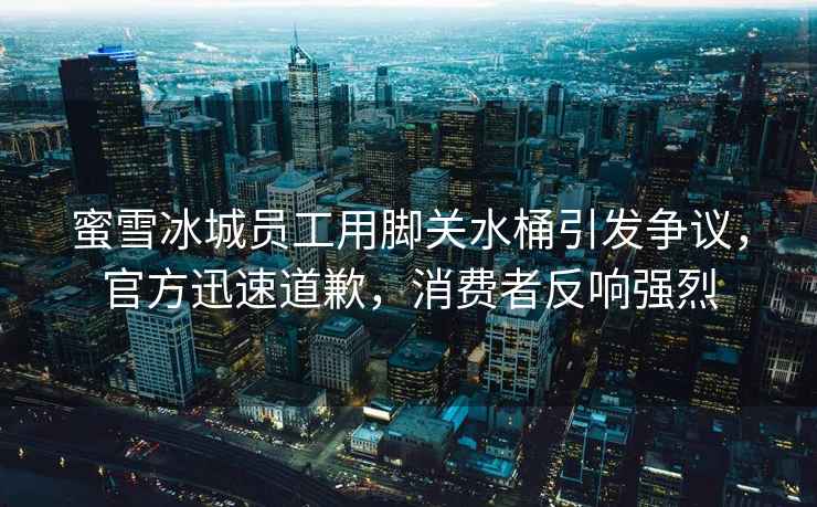 蜜雪冰城員工用腳關(guān)水桶引發(fā)爭議，官方迅速道歉，消費者反響強烈