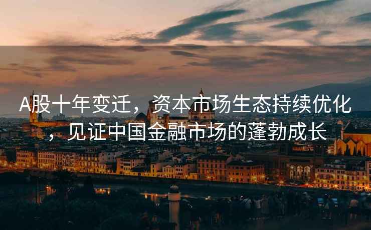 A股十年變遷，資本市場(chǎng)生態(tài)持續優(yōu)化，見(jiàn)證中國金融市場(chǎng)的蓬勃成長(cháng)