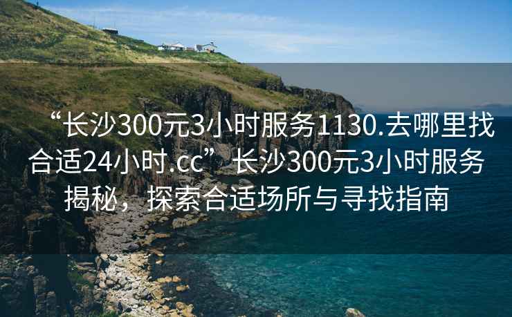 “長(cháng)沙300元3小時(shí)服務(wù)1130.去哪里找合適24小時(shí).cc”長(cháng)沙300元3小時(shí)服務(wù)揭秘，探索合適場(chǎng)所與尋找指南