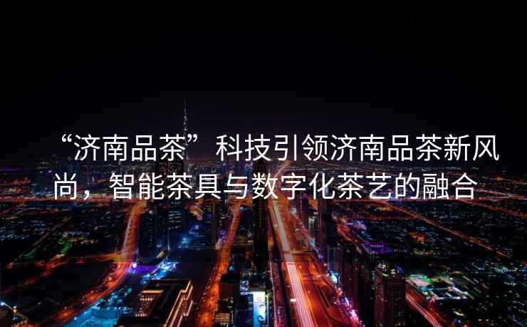 “濟南品茶”科技引領(lǐng)濟南品茶新風(fēng)尚，智能茶具與數字化茶藝的融合