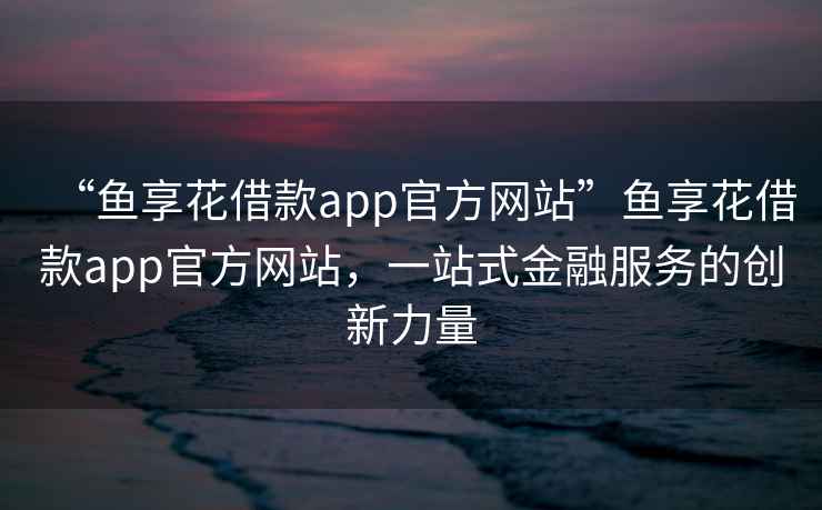 “魚(yú)享花借款app官方網(wǎng)站”魚(yú)享花借款app官方網(wǎng)站，一站式金融服務(wù)的創(chuàng  )新力量