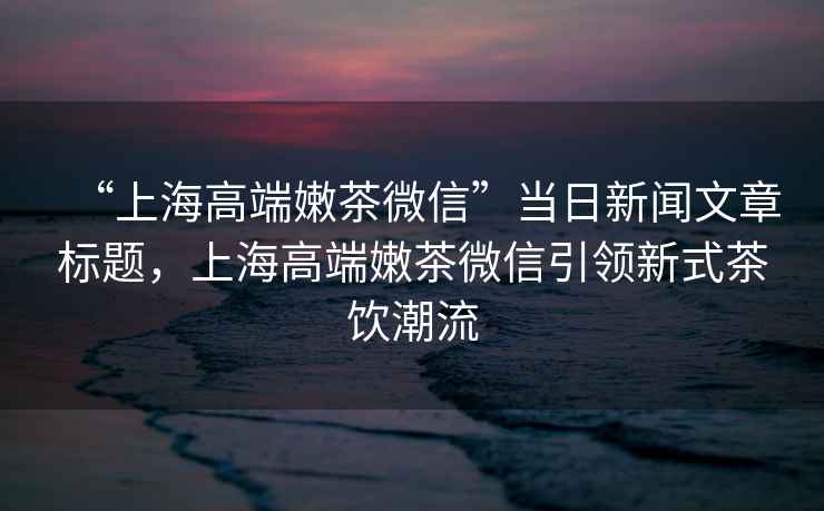 “上海高端嫩茶微信”當日新聞文章標題，上海高端嫩茶微信引領(lǐng)新式茶飲潮流