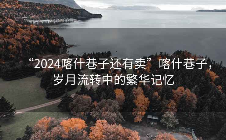 “2024喀什巷子還有賣(mài)”喀什巷子，歲月流轉中的繁華記憶