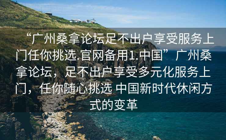 “廣州桑拿論壇足不出戶(hù)享受服務(wù)上門(mén)任你挑選.官網(wǎng)備用1.中國”廣州桑拿論壇，足不出戶(hù)享受多元化服務(wù)上門(mén)，任你隨心挑選 中國新時(shí)代休閑方式的變革