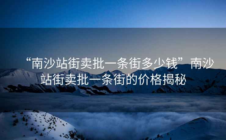 “南沙站街賣(mài)批一條街多少錢(qián)”南沙站街賣(mài)批一條街的價(jià)格揭秘