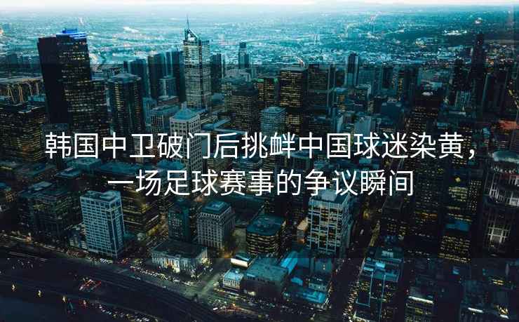 韓國中衛破門(mén)后挑釁中國球迷染黃，一場(chǎng)足球賽事的爭議瞬間
