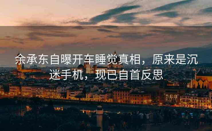 余承東自曝開(kāi)車(chē)睡覺(jué)真相，原來(lái)是沉迷手機，現已自首反思