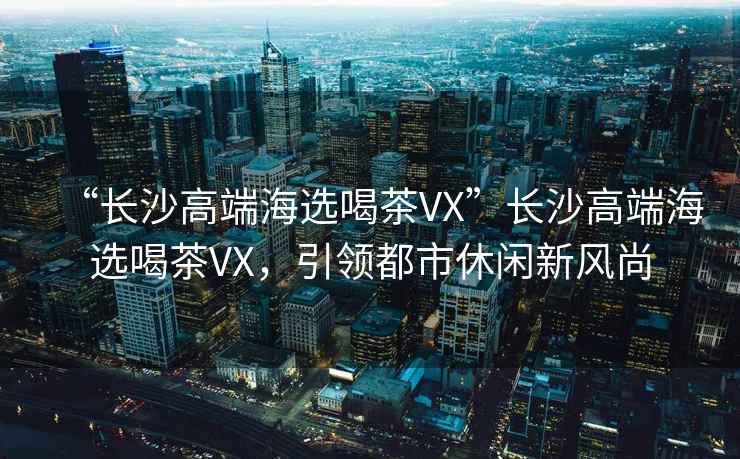 “長(cháng)沙高端海選喝茶VX”長(cháng)沙高端海選喝茶VX，引領(lǐng)都市休閑新風(fēng)尚