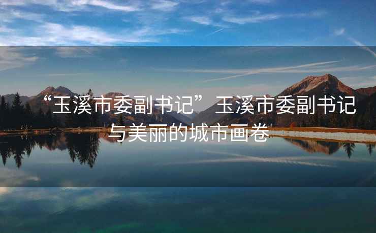 “玉溪市委副書(shū)記”玉溪市委副書(shū)記與美麗的城市畫(huà)卷