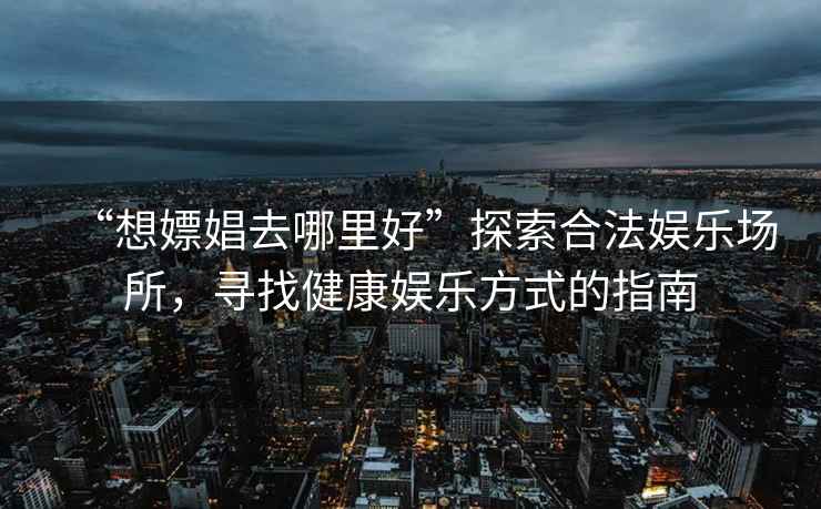 “想嫖娼去哪里好”探索合法娛樂(lè )場(chǎng)所，尋找健康娛樂(lè )方式的指南