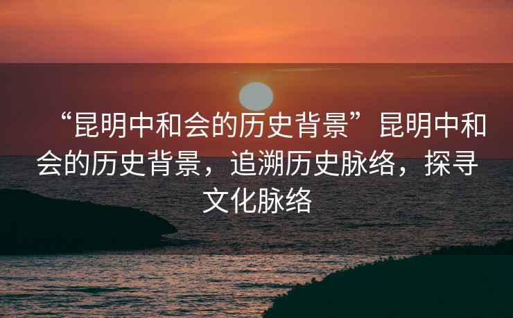 “昆明中和會(huì )的歷史背景”昆明中和會(huì )的歷史背景，追溯歷史脈絡(luò )，探尋文化脈絡(luò )