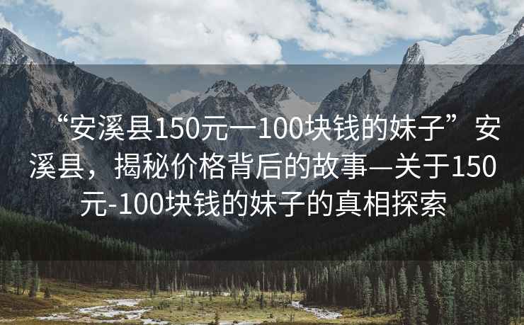 “安溪縣150元一100塊錢(qián)的妹子”安溪縣，揭秘價(jià)格背后的故事—關(guān)于150元-100塊錢(qián)的妹子的真相探索