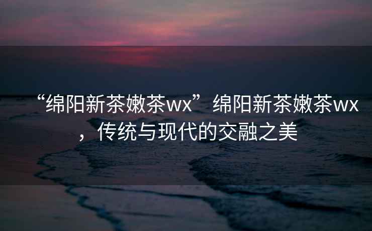 “綿陽(yáng)新茶嫩茶wx”綿陽(yáng)新茶嫩茶wx，傳統與現代的交融之美