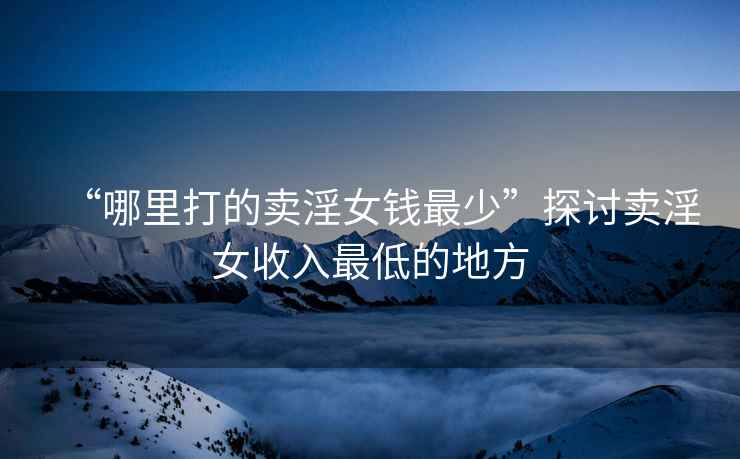 “哪里打的賣(mài)淫女錢(qián)最少”探討賣(mài)淫女收入最低的地方