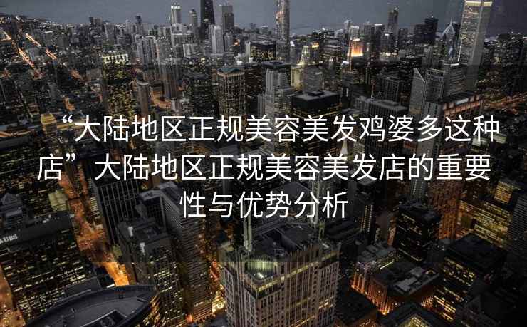 “大陸地區正規美容美發(fā)雞婆多這種店”大陸地區正規美容美發(fā)店的重要性與優(yōu)勢分析
