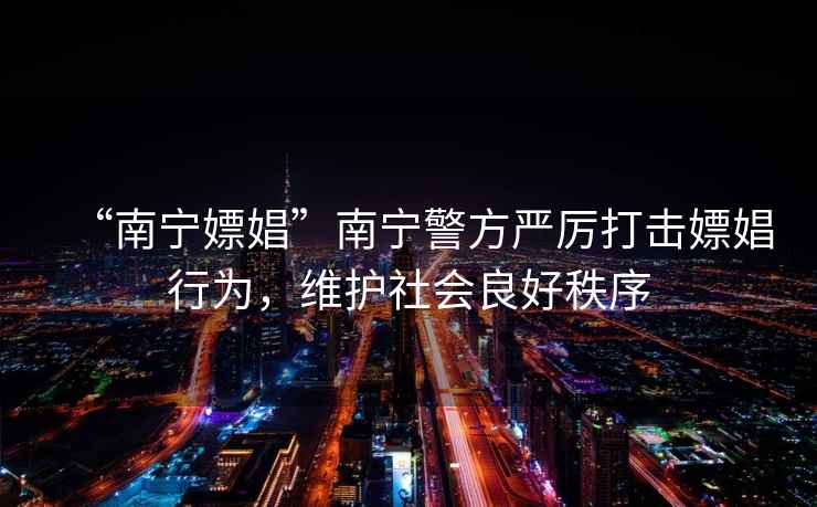 “南寧嫖娼”南寧警方嚴厲打擊嫖娼行為，維護社會(huì )良好秩序