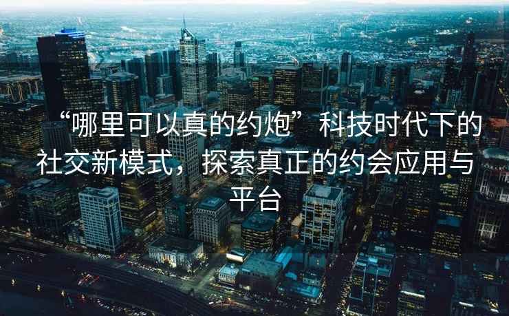 “哪里可以真的約炮”科技時(shí)代下的社交新模式，探索真正的約會(huì )應用與平臺